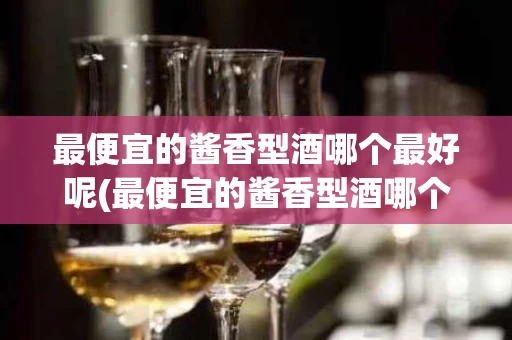 最便宜的酱香型酒哪个最好呢(最便宜的酱香型酒哪个最好呢知乎)