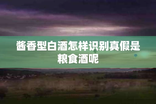 酱香型白酒怎样识别真假是粮食酒呢