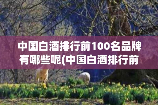 中国白酒排行前100名品牌有哪些呢(中国白酒排行前100名品牌有哪些呢知乎)