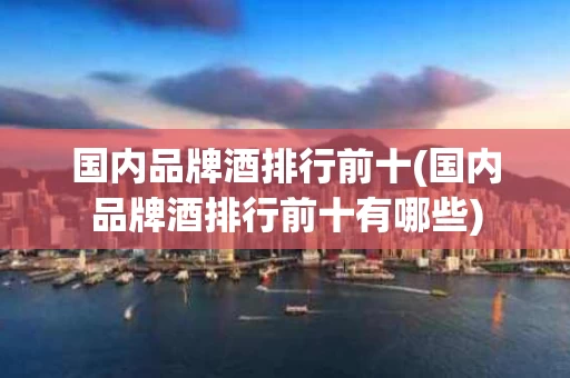 国内品牌酒排行前十(国内品牌酒排行前十有哪些)