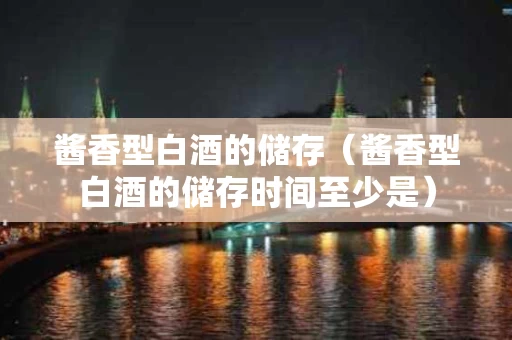 酱香型白酒的储存（酱香型白酒的储存时间至少是）