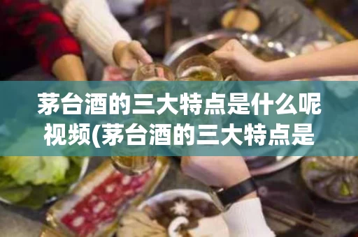 茅台酒的三大特点是什么呢视频(茅台酒的三大特点是什么呢视频教学)