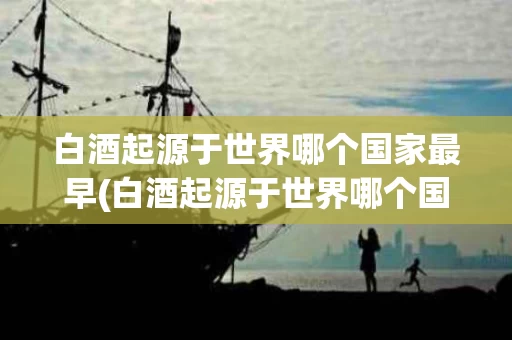 白酒起源于世界哪个国家最早(白酒起源于世界哪个国家最早出现)