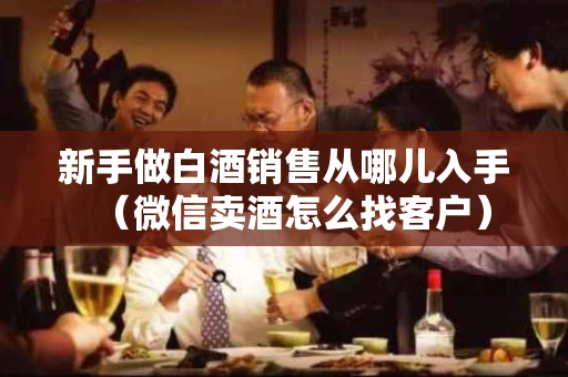 新手做白酒销售从哪儿入手（微信卖酒怎么找客户）