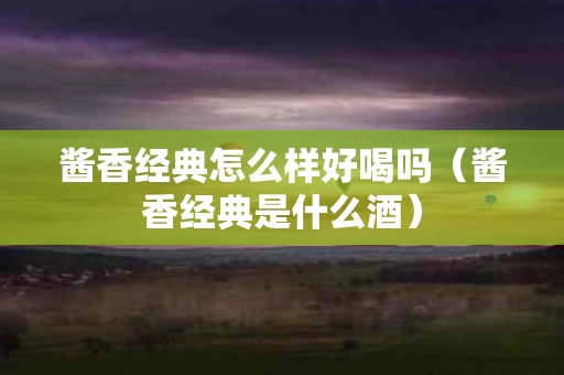酱香经典怎么样好喝吗（酱香经典是什么酒）