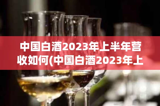 中国白酒2023年上半年营收如何(中国白酒2023年上半年营收如何计算)