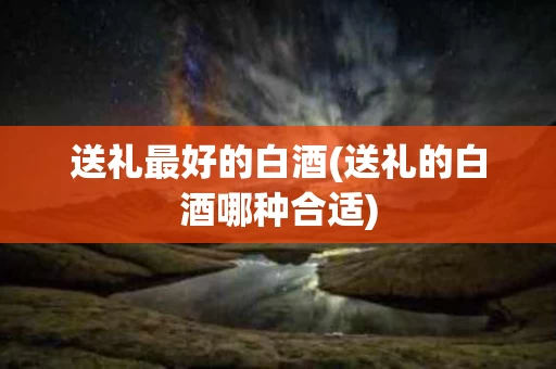 送礼最好的白酒(送礼的白酒哪种合适)