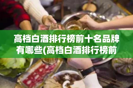 高档白酒排行榜前十名品牌有哪些(高档白酒排行榜前十名品牌有哪些牌子)