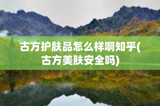 古方护肤品怎么样啊知乎(古方美肤安全吗)