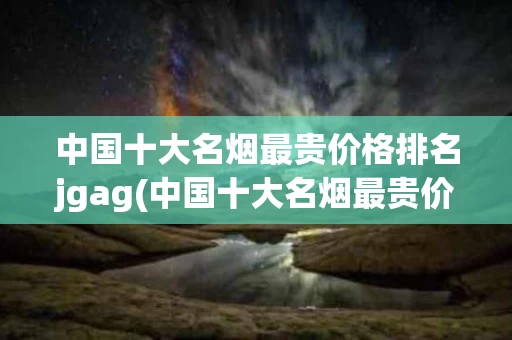 中国十大名烟最贵价格排名jgag(中国十大名烟最贵价格排名百元一盒的香烟有哪些)