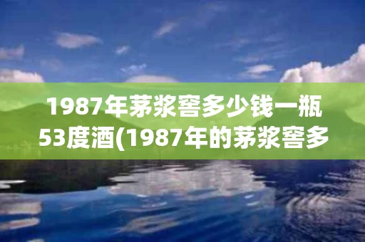 1987年茅浆窖多少钱一瓶53度酒(1987年的茅浆窖多少钱一瓶)