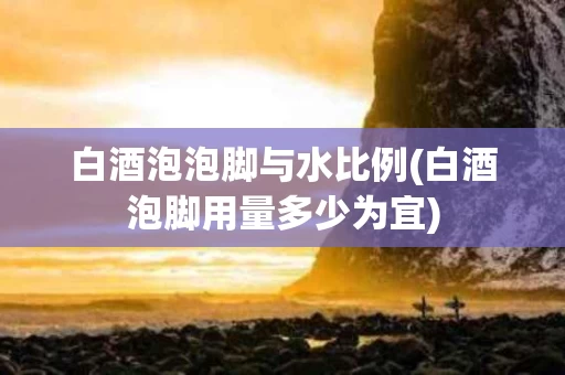 白酒泡泡脚与水比例(白酒泡脚用量多少为宜)