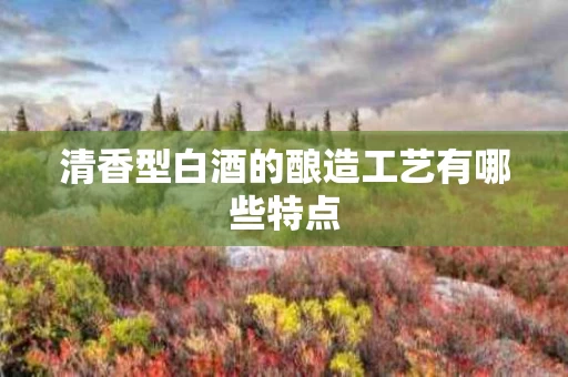 清香型白酒的酿造工艺有哪些特点