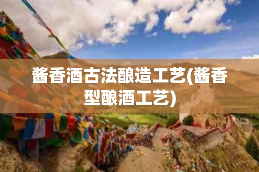 酱香酒古法酿造工艺(酱香型酿酒工艺)