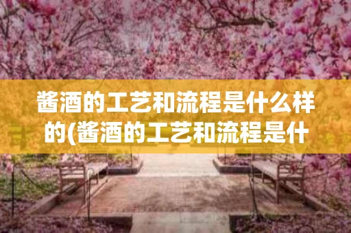 酱酒的工艺和流程是什么样的(酱酒的工艺和流程是什么样的呢)