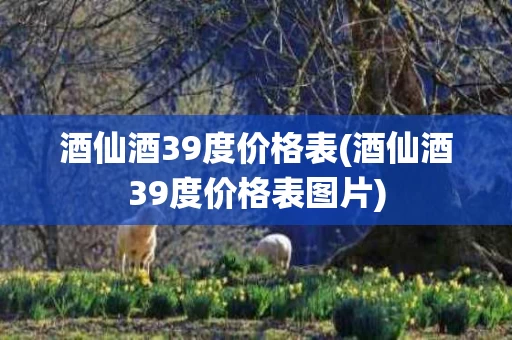 酒仙酒39度价格表(酒仙酒39度价格表图片)
