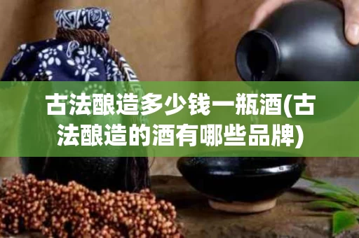 古法酿造多少钱一瓶酒(古法酿造的酒有哪些品牌)