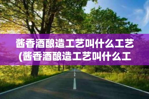 酱香酒酿造工艺叫什么工艺(酱香酒酿造工艺叫什么工艺啊)
