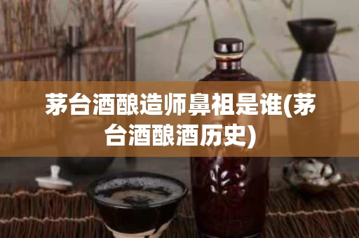 茅台酒酿造师鼻祖是谁(茅台酒酿酒历史)