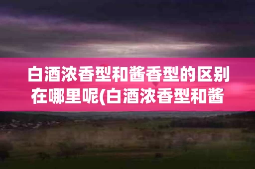 白酒浓香型和酱香型的区别在哪里呢(白酒浓香型和酱香型的区别在哪里呢视频)