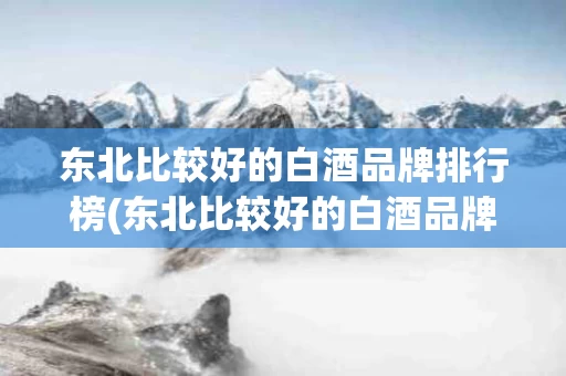 东北比较好的白酒品牌排行榜(东北比较好的白酒品牌排行榜前十名)