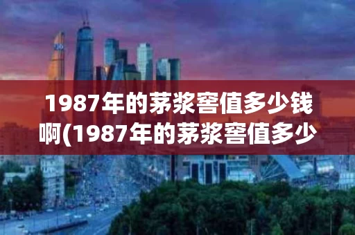 1987年的茅浆窖值多少钱啊(1987年的茅浆窖值多少钱啊一个)