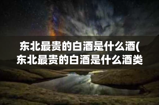 东北最贵的白酒是什么酒(东北最贵的白酒是什么酒类)