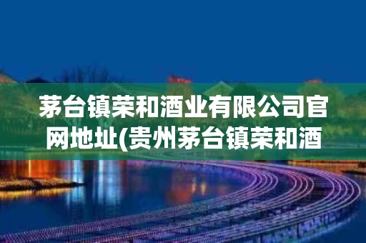 茅台镇荣和酒业有限公司官网地址(贵州茅台镇荣和酒业产品)