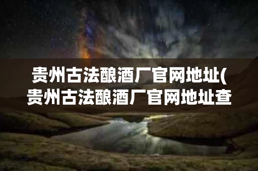 贵州古法酿酒厂官网地址(贵州古法酿酒厂官网地址查询)