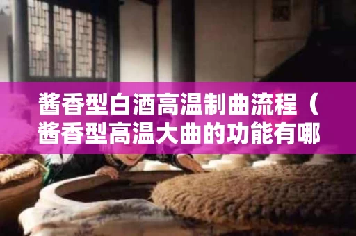 酱香型白酒高温制曲流程（酱香型高温大曲的功能有哪些）