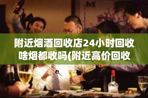 附近烟酒回收店24小时回收啥烟都收吗(附近高价回收烟酒店)