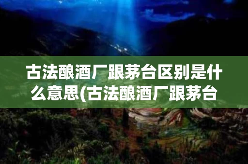 古法酿酒厂跟茅台区别是什么意思(古法酿酒厂跟茅台区别是什么意思啊)