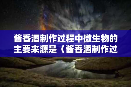 酱香酒制作过程中微生物的主要来源是（酱香酒制作过程中微生物的主要来源是）