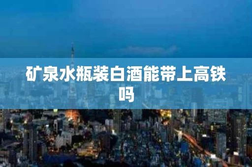 矿泉水瓶装白酒能带上高铁吗