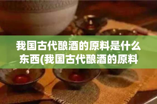 我国古代酿酒的原料是什么东西(我国古代酿酒的原料是什么东西呢)