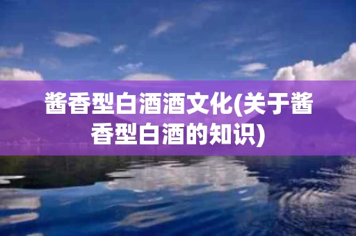 酱香型白酒酒文化(关于酱香型白酒的知识)