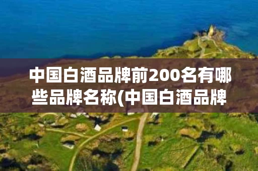 中国白酒品牌前200名有哪些品牌名称(中国白酒品牌前200名有哪些品牌名称图片)