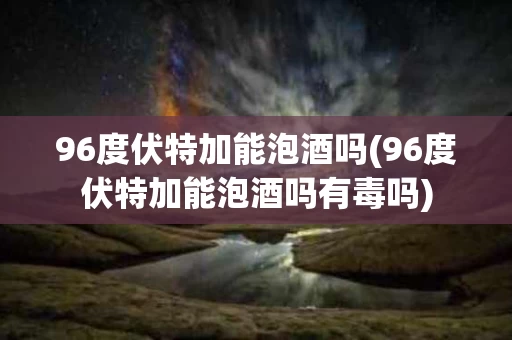 96度伏特加能泡酒吗(96度伏特加能泡酒吗有毒吗)