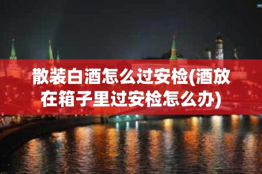 散装白酒怎么过安检(酒放在箱子里过安检怎么办)