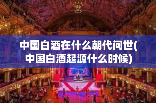中国白酒在什么朝代问世(中国白酒起源什么时候)
