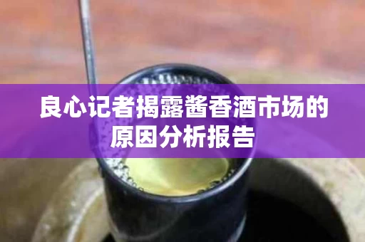 良心记者揭露酱香酒市场的原因分析报告