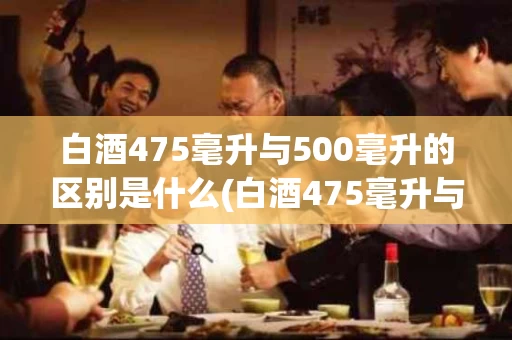白酒475毫升与500毫升的区别是什么(白酒475毫升与500毫升的区别是什么意思)