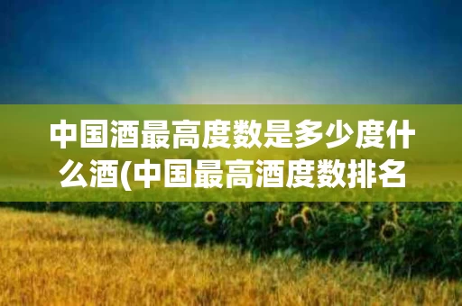 中国酒最高度数是多少度什么酒(中国最高酒度数排名)