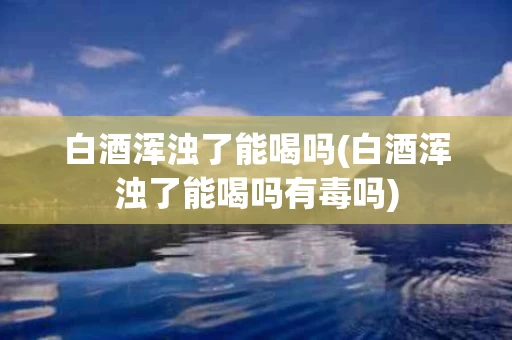 白酒浑浊了能喝吗(白酒浑浊了能喝吗有毒吗)