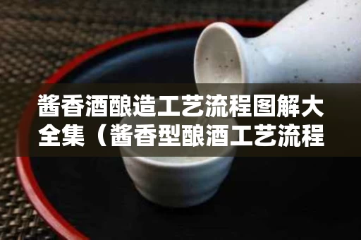 酱香酒酿造工艺流程图解大全集（酱香型酿酒工艺流程）
