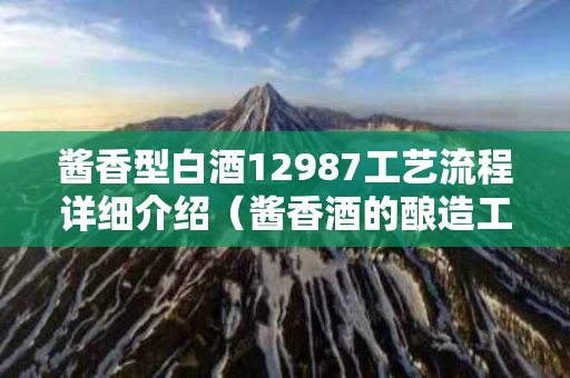 酱香型白酒12987工艺流程详细介绍（酱香酒的酿造工艺12987是什么意思）