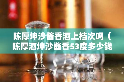 陈厚坤沙酱香酒上档次吗（陈厚酒坤沙酱香53度多少钱六年2019）