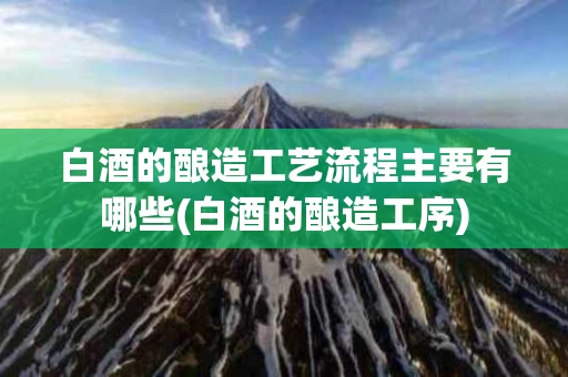 白酒的酿造工艺流程主要有哪些(白酒的酿造工序)