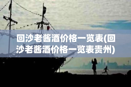 回沙老酱酒价格一览表(回沙老酱酒价格一览表贵州)
