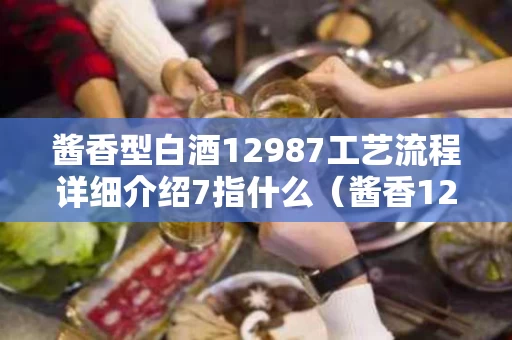 酱香型白酒12987工艺流程详细介绍7指什么（酱香12987工艺流程图）